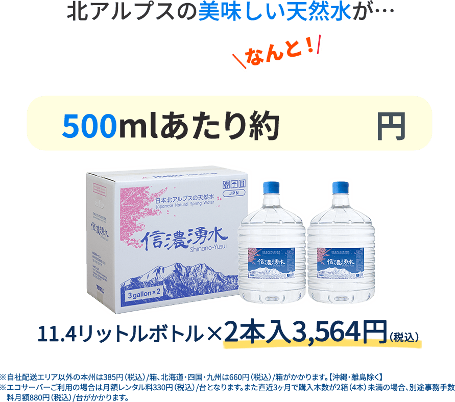 北アルプスの美味しい水が500mlあたり約72円 11.4リットルボトル 2本入　3,240円 自社配送エリア以外の本州は385円（税込）/箱、北海道・四国・九州は660円（税込）/箱がかかります。【沖縄・離島除く】エコサーバーご利用の場合は月額レンタル料330円（税込）/台となります。また直近3ヶ月で購入本数が2箱（4本）未満の場合、別途事務手数料月額880円（税込）/台がかかります。