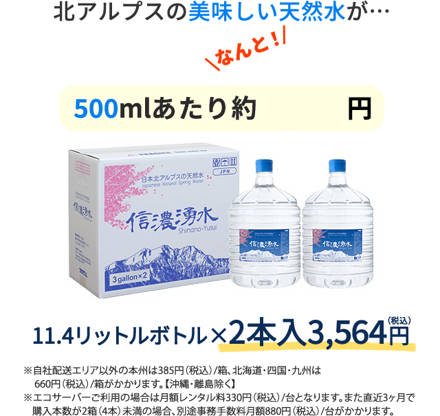 北アルプスの美味しい水が500mlあたり約72円 11.4リットルボトル 2本入　3,240円 自社配送エリア以外の本州は385円（税込）/箱、北海道・四国・九州は660円（税込）/箱がかかります。【沖縄・離島除く】エコサーバーご利用の場合は月額レンタル料330円（税込）/台となります。また直近3ヶ月で購入本数が2箱（4本）未満の場合、別途事務手数料月額880円（税込）/台がかかります。