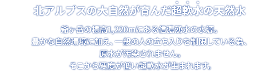 北アルプスの大自然が育んだ超軟水の天然水 爺ヶ岳の標高1,220mにある信濃湧水の水源。豊かな自然環境に加え、一般の人の立ち入りを制限している為、原水が汚染されません。そこから硬度が低い超軟水が生まれます。
