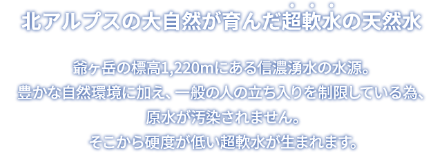 北アルプスの大自然が育んだ超軟水の天然水 爺ヶ岳の標高1,220mにある信濃湧水の水源。豊かな自然環境に加え、一般の人の立ち入りを制限している為、原水が汚染されません。そこから硬度が低い超軟水が生まれます。