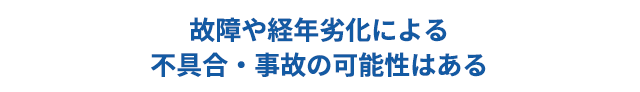 故障や経年劣化による不具合・事故の可能性はある