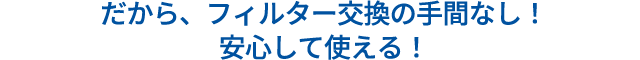 だから、フィルターの交換手間なし！安心して使える！