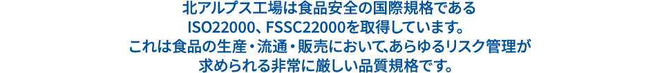 北アルプス工場は食品安全の国際規格である ISO22000、FSSC22000を取得しています。 これは食品の生産・流通・販売において、あらゆるリスク管理が求められる非常に厳しい品質規格です。