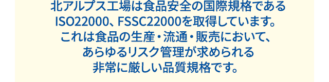 北アルプス工場は食品安全の国際規格である ISO22000、FSSC22000を取得しています。 これは食品の生産・流通・販売において、あらゆるリスク管理が求められる非常に厳しい品質規格です。