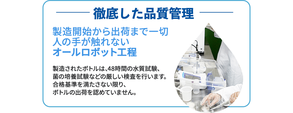 徹底した品質管理 製造開始から出荷まで一切人の手が触れないオールロボット工程 製造されたボトルは、48時間の水質試験、菌の培養試験などの厳しい検査を行います。合格基準を満たさない限り、ボトルの出荷を認めていません。
