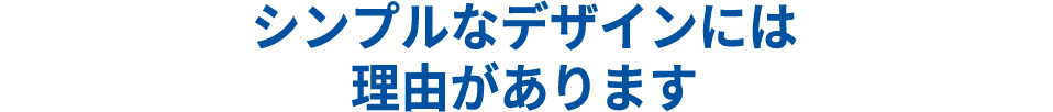 シンプルデザインには理由があります