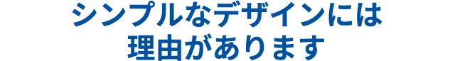 シンプルデザインには理由があります
