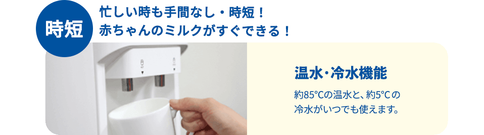 時短 忙しい時も手間なし・時短！赤ちゃんのミルクがすぐできる！温水・冷水機能約85℃の温水と、約5℃の冷水がいつでも使えます。