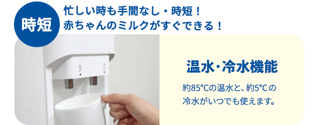 時短 忙しい時も手間なし・時短！赤ちゃんのミルクがすぐできる！温水・冷水機能約85℃の温水と、約5℃の冷水がいつでも使えます。