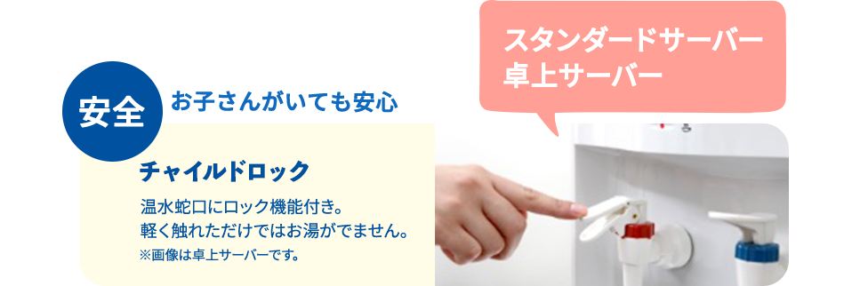 安全 お子さんがいても安心 チャイルドロック 温水蛇口にロック機能付き。軽く触れただけではお湯が出ません。※画像は卓上サーバーです。スタンダードサーバー卓上サーバー