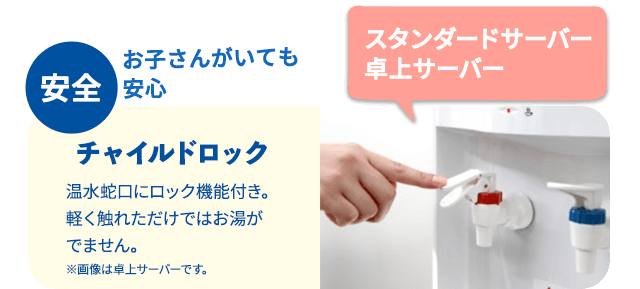 安全 お子さんがいても安心 チャイルドロック 温水蛇口にロック機能付き。軽く触れただけではお湯が出ません。※画像は卓上サーバーです。スタンダードサーバー卓上サーバー
