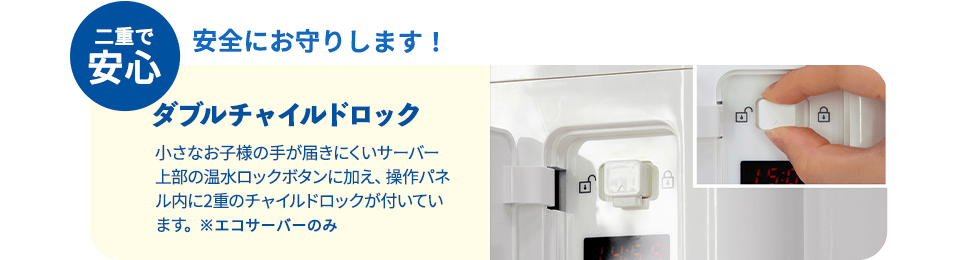 二重で安心 安全にお守りします！ダブルチャイルドロック 小さなお子様の手が届きにくいサーバー上部の温水ロックボタンに加え、操作パネル内に2重のチャイルドロックが付いています。※エコサーバーのみ