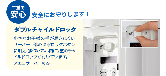 二重で安心 安全にお守りします！ダブルチャイルドロック 小さなお子様の手が届きにくいサーバー上部の温水ロックボタンに加え、操作パネル内に2重のチャイルドロックが付いています。※エコサーバーのみ