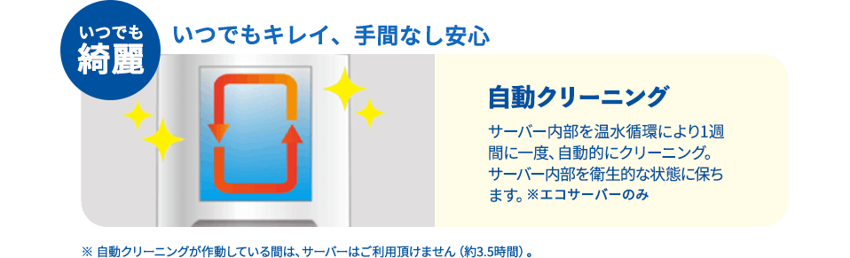 いつでも綺麗 いつでもキレイ、手間なし安心 自動クリーニング サーバー内部を温水循環により１週間に一度、自動的にクリーニング。サーバー内部を衛生的な状態に保ちます。※エコサーバーのみ ※自動クリーニングが作動している間は、サーバーはご利用いただけません。約3.5時間