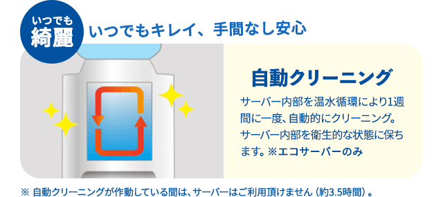 いつでも綺麗 いつでもキレイ、手間なし安心 自動クリーニング サーバー内部を温水循環により１週間に一度、自動的にクリーニング。サーバー内部を衛生的な状態に保ちます。※エコサーバーのみ ※自動クリーニングが作動している間は、サーバーはご利用いただけません。約3.5時間