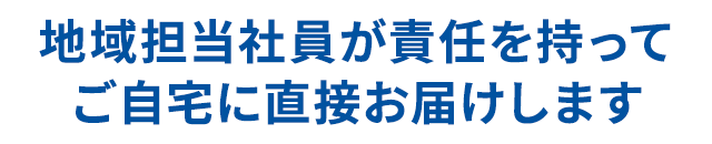 地域担当社員が責任を持って自宅に直接お届けします