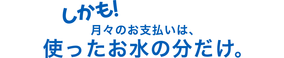 しかも！月々のお支払いは使ったお水の分だけ。