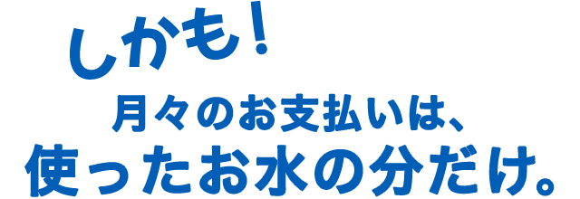 しかも！月々のお支払いは使ったお水の分だけ。